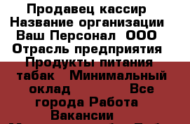 Продавец-кассир › Название организации ­ Ваш Персонал, ООО › Отрасль предприятия ­ Продукты питания, табак › Минимальный оклад ­ 30 000 - Все города Работа » Вакансии   . Московская обл.,Лобня г.